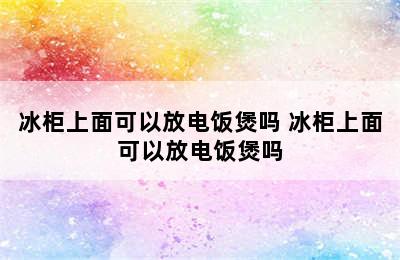 冰柜上面可以放电饭煲吗 冰柜上面可以放电饭煲吗